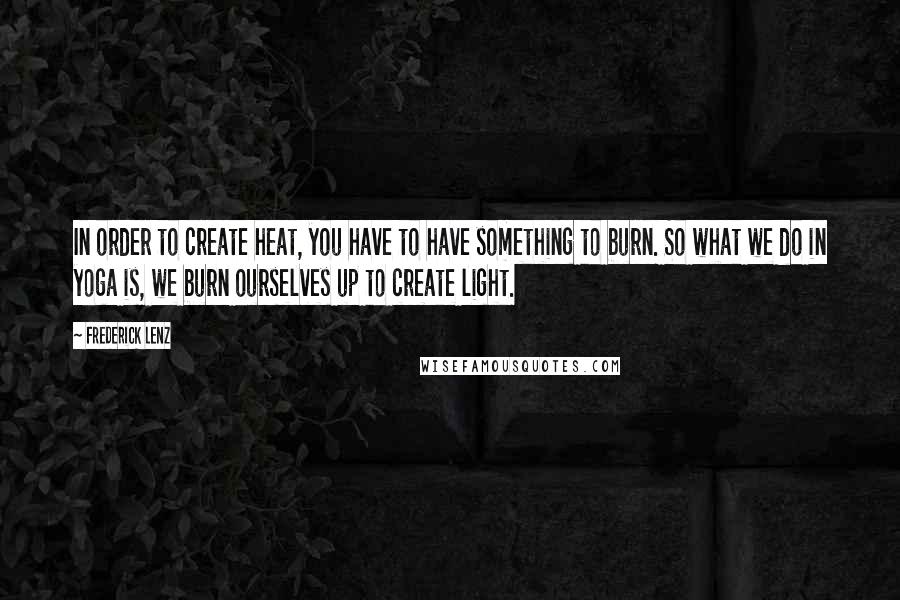 Frederick Lenz Quotes: In order to create heat, you have to have something to burn. So what we do in yoga is, we burn ourselves up to create light.