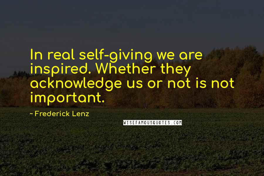 Frederick Lenz Quotes: In real self-giving we are inspired. Whether they acknowledge us or not is not important.