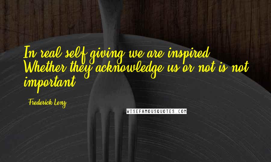 Frederick Lenz Quotes: In real self-giving we are inspired. Whether they acknowledge us or not is not important.