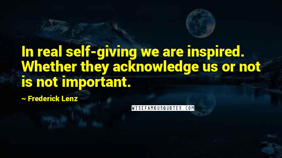 Frederick Lenz Quotes: In real self-giving we are inspired. Whether they acknowledge us or not is not important.