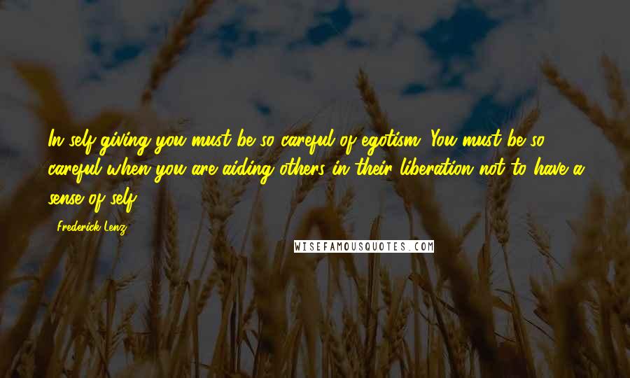 Frederick Lenz Quotes: In self-giving you must be so careful of egotism. You must be so careful when you are aiding others in their liberation not to have a sense of self.