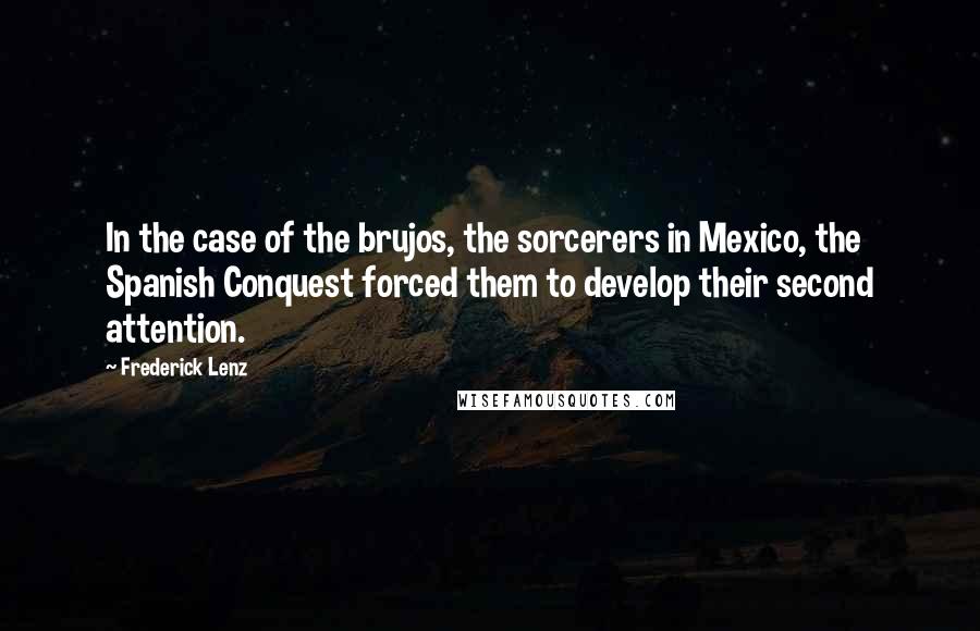 Frederick Lenz Quotes: In the case of the brujos, the sorcerers in Mexico, the Spanish Conquest forced them to develop their second attention.