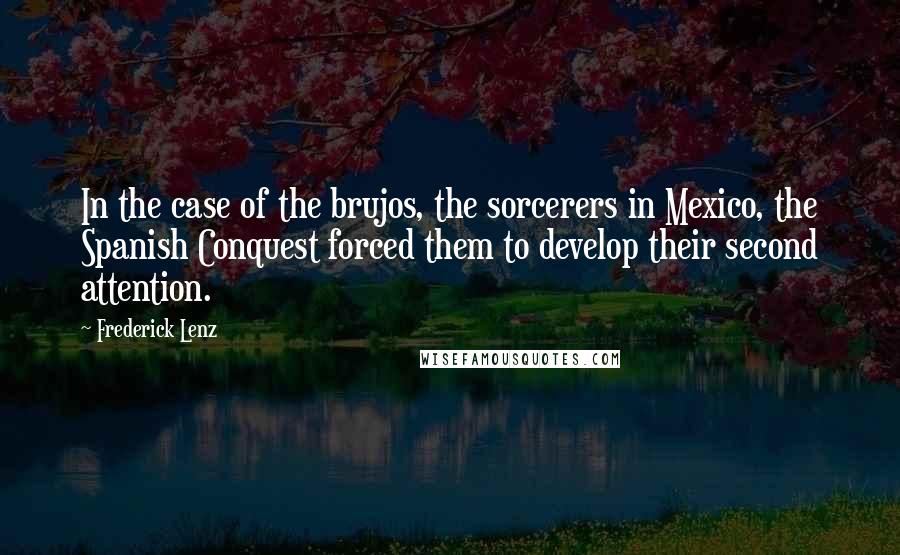 Frederick Lenz Quotes: In the case of the brujos, the sorcerers in Mexico, the Spanish Conquest forced them to develop their second attention.