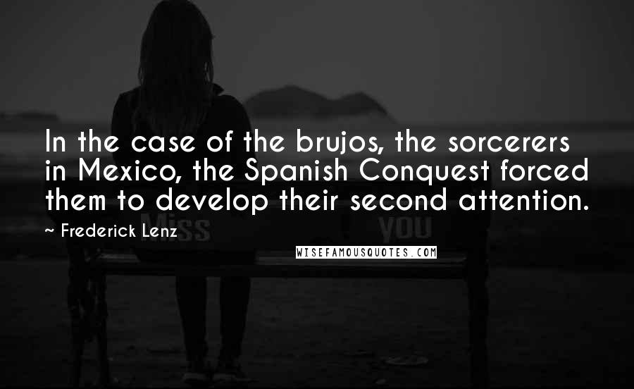 Frederick Lenz Quotes: In the case of the brujos, the sorcerers in Mexico, the Spanish Conquest forced them to develop their second attention.