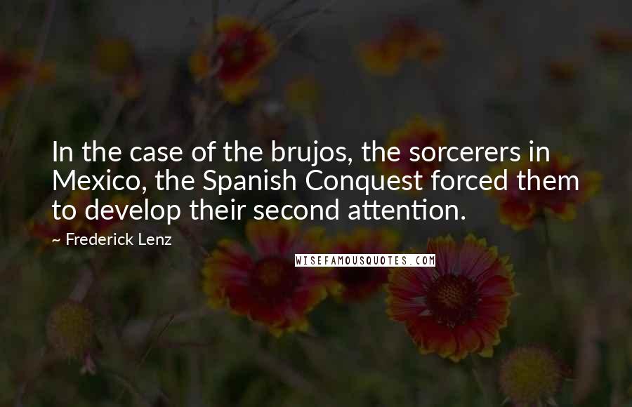 Frederick Lenz Quotes: In the case of the brujos, the sorcerers in Mexico, the Spanish Conquest forced them to develop their second attention.