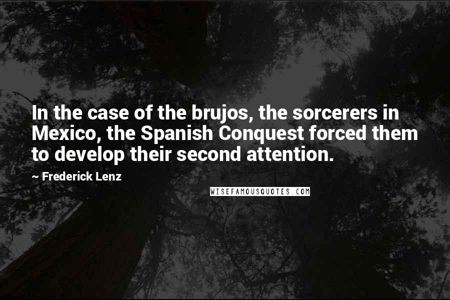 Frederick Lenz Quotes: In the case of the brujos, the sorcerers in Mexico, the Spanish Conquest forced them to develop their second attention.