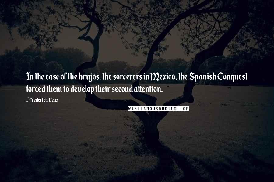 Frederick Lenz Quotes: In the case of the brujos, the sorcerers in Mexico, the Spanish Conquest forced them to develop their second attention.