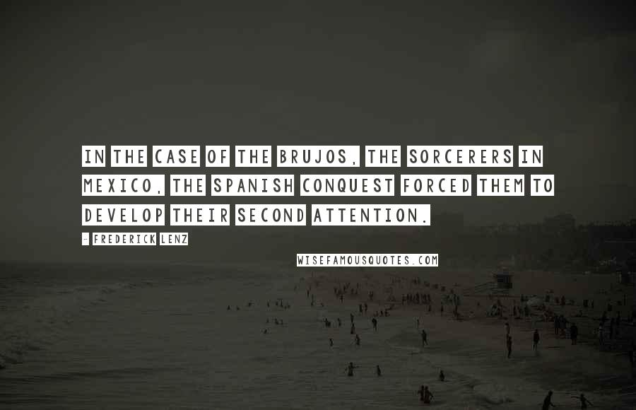 Frederick Lenz Quotes: In the case of the brujos, the sorcerers in Mexico, the Spanish Conquest forced them to develop their second attention.