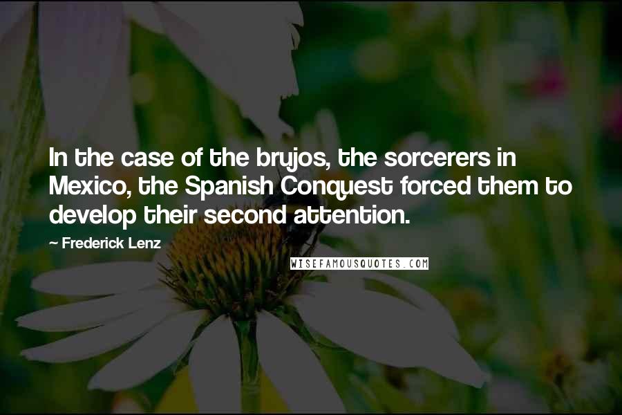 Frederick Lenz Quotes: In the case of the brujos, the sorcerers in Mexico, the Spanish Conquest forced them to develop their second attention.