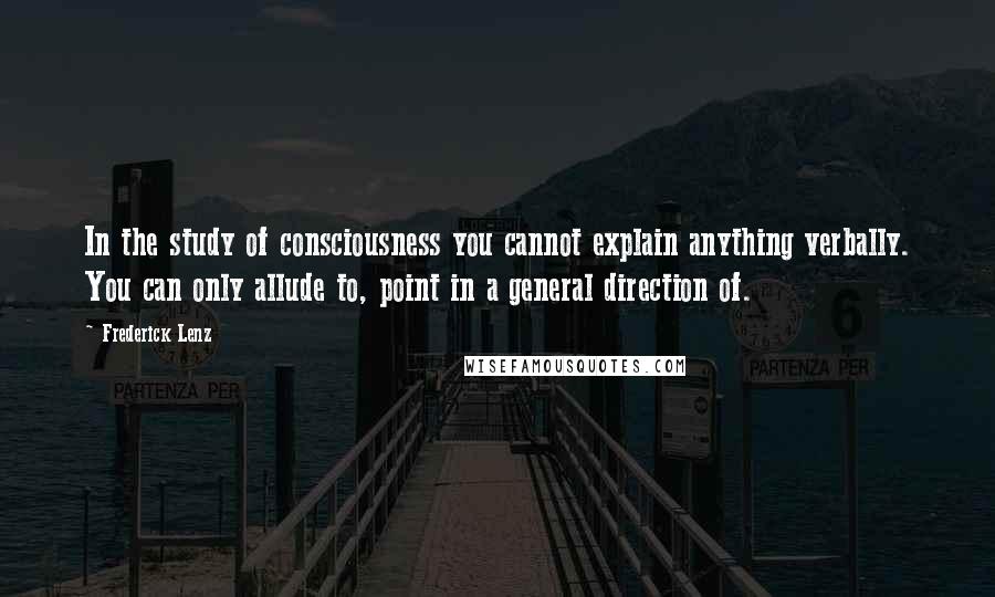 Frederick Lenz Quotes: In the study of consciousness you cannot explain anything verbally. You can only allude to, point in a general direction of.
