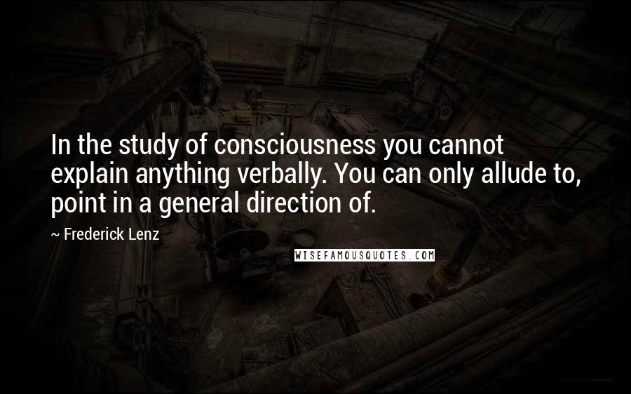 Frederick Lenz Quotes: In the study of consciousness you cannot explain anything verbally. You can only allude to, point in a general direction of.