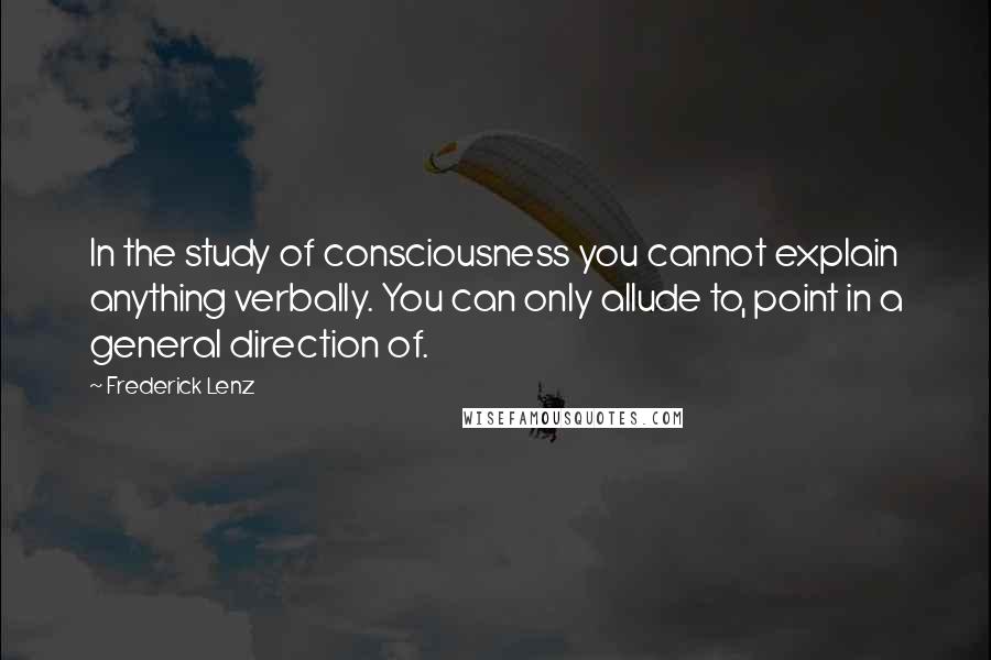 Frederick Lenz Quotes: In the study of consciousness you cannot explain anything verbally. You can only allude to, point in a general direction of.