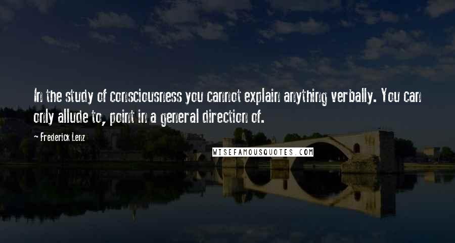 Frederick Lenz Quotes: In the study of consciousness you cannot explain anything verbally. You can only allude to, point in a general direction of.