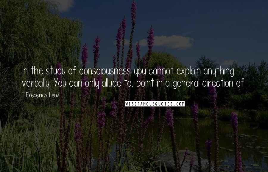 Frederick Lenz Quotes: In the study of consciousness you cannot explain anything verbally. You can only allude to, point in a general direction of.