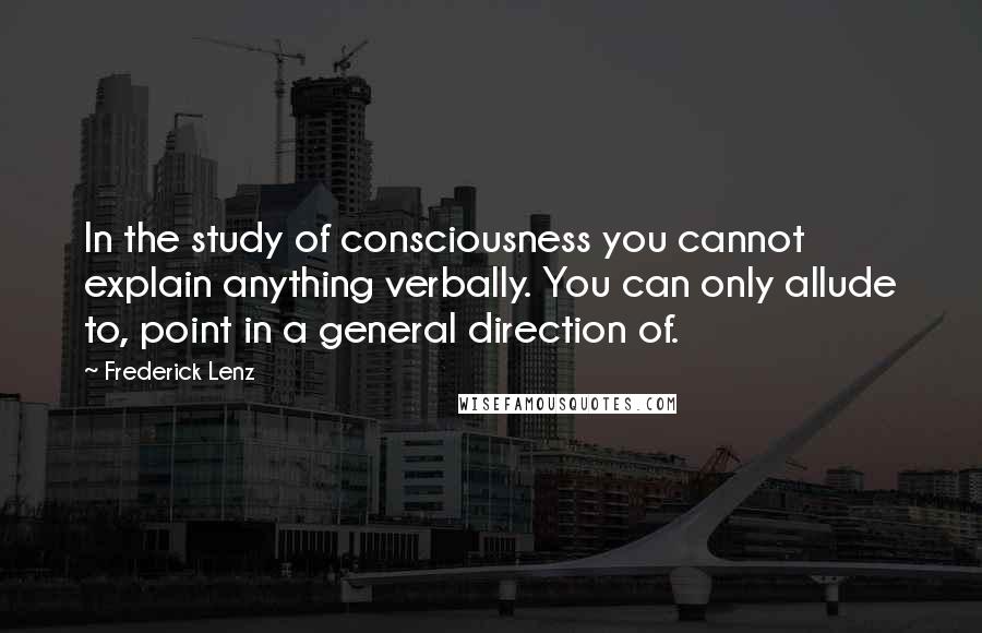 Frederick Lenz Quotes: In the study of consciousness you cannot explain anything verbally. You can only allude to, point in a general direction of.