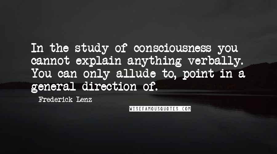 Frederick Lenz Quotes: In the study of consciousness you cannot explain anything verbally. You can only allude to, point in a general direction of.