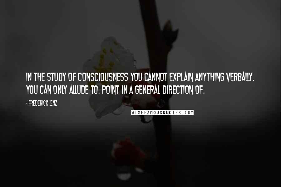 Frederick Lenz Quotes: In the study of consciousness you cannot explain anything verbally. You can only allude to, point in a general direction of.