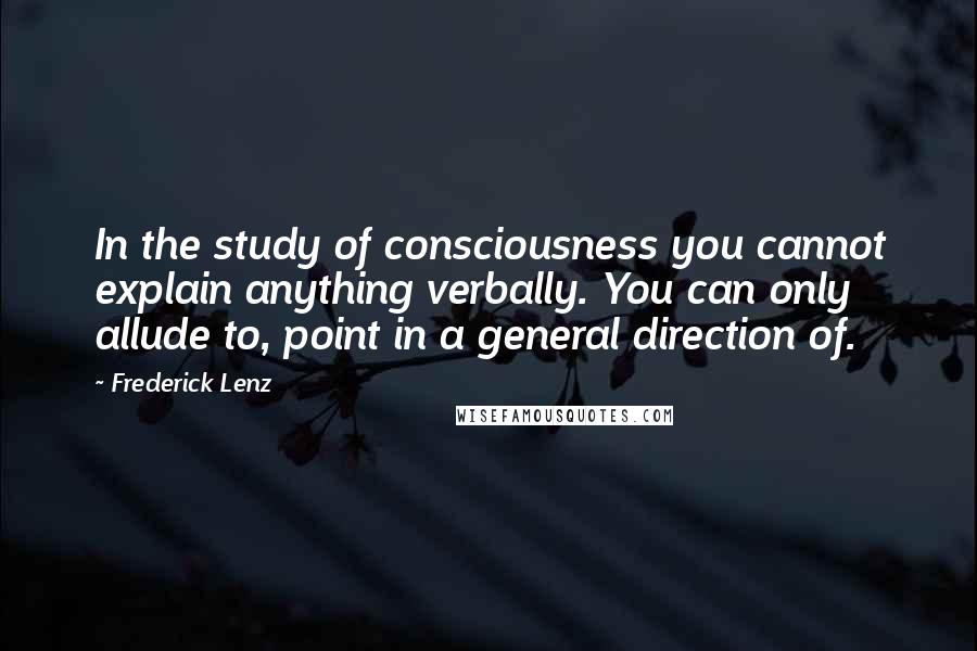 Frederick Lenz Quotes: In the study of consciousness you cannot explain anything verbally. You can only allude to, point in a general direction of.