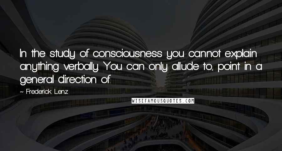 Frederick Lenz Quotes: In the study of consciousness you cannot explain anything verbally. You can only allude to, point in a general direction of.