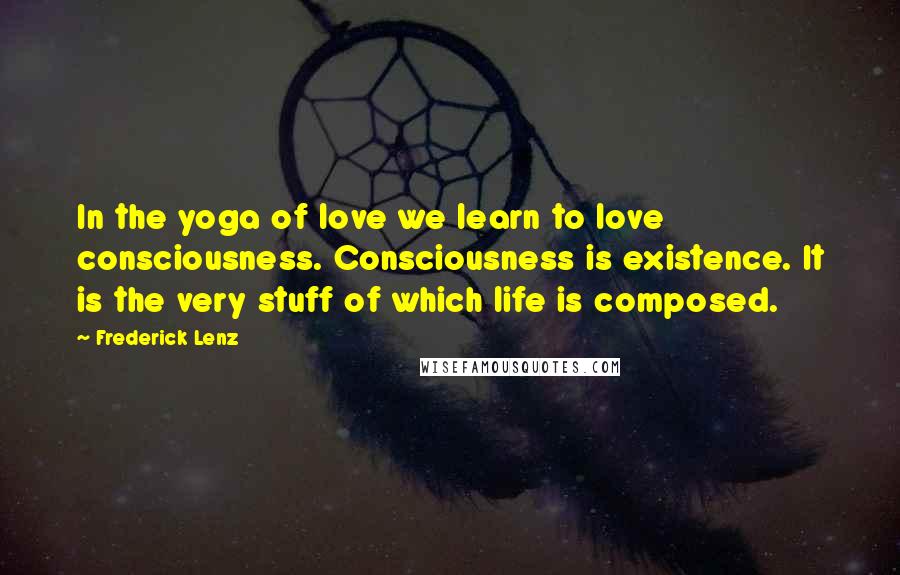 Frederick Lenz Quotes: In the yoga of love we learn to love consciousness. Consciousness is existence. It is the very stuff of which life is composed.