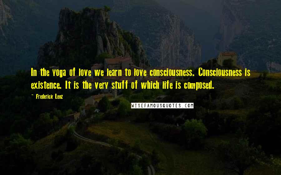 Frederick Lenz Quotes: In the yoga of love we learn to love consciousness. Consciousness is existence. It is the very stuff of which life is composed.