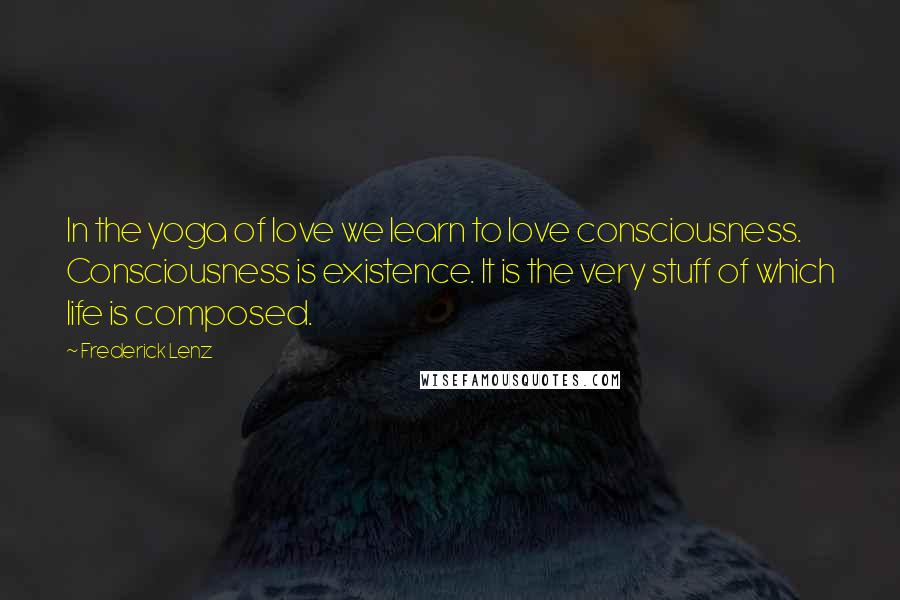 Frederick Lenz Quotes: In the yoga of love we learn to love consciousness. Consciousness is existence. It is the very stuff of which life is composed.