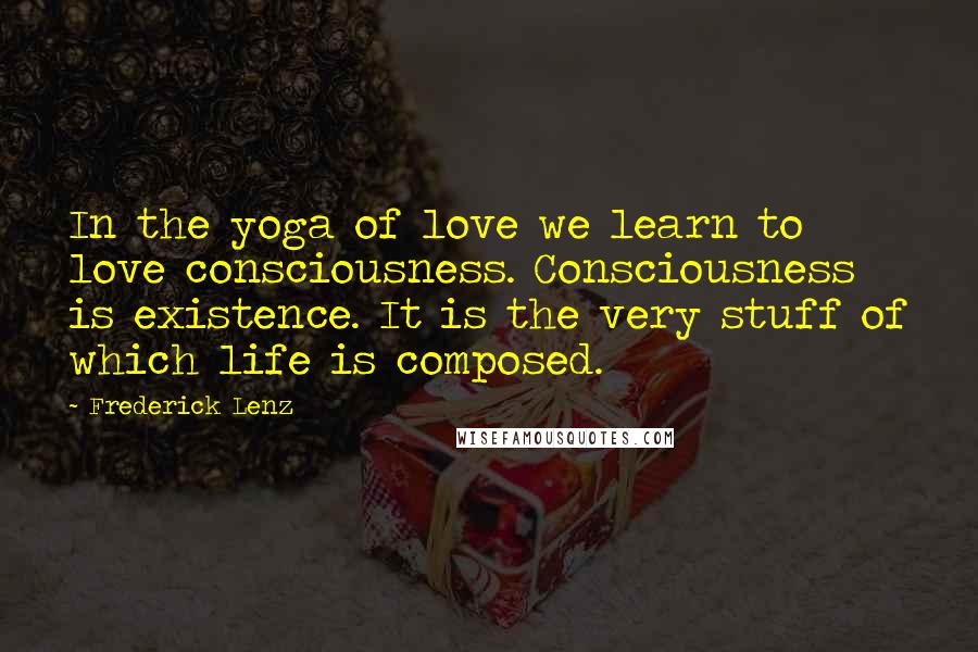 Frederick Lenz Quotes: In the yoga of love we learn to love consciousness. Consciousness is existence. It is the very stuff of which life is composed.