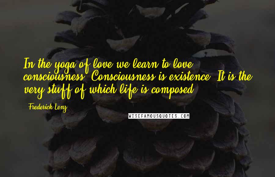 Frederick Lenz Quotes: In the yoga of love we learn to love consciousness. Consciousness is existence. It is the very stuff of which life is composed.