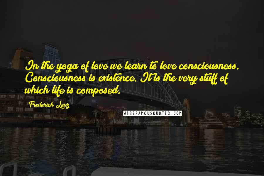 Frederick Lenz Quotes: In the yoga of love we learn to love consciousness. Consciousness is existence. It is the very stuff of which life is composed.