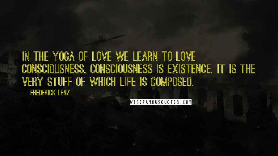 Frederick Lenz Quotes: In the yoga of love we learn to love consciousness. Consciousness is existence. It is the very stuff of which life is composed.