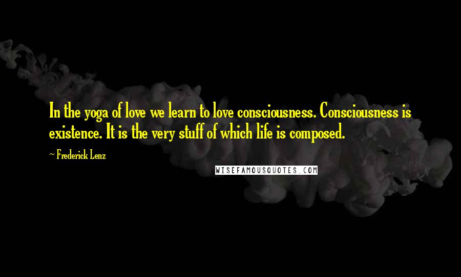 Frederick Lenz Quotes: In the yoga of love we learn to love consciousness. Consciousness is existence. It is the very stuff of which life is composed.