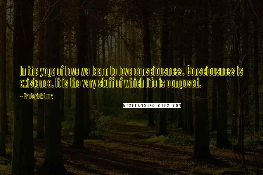 Frederick Lenz Quotes: In the yoga of love we learn to love consciousness. Consciousness is existence. It is the very stuff of which life is composed.