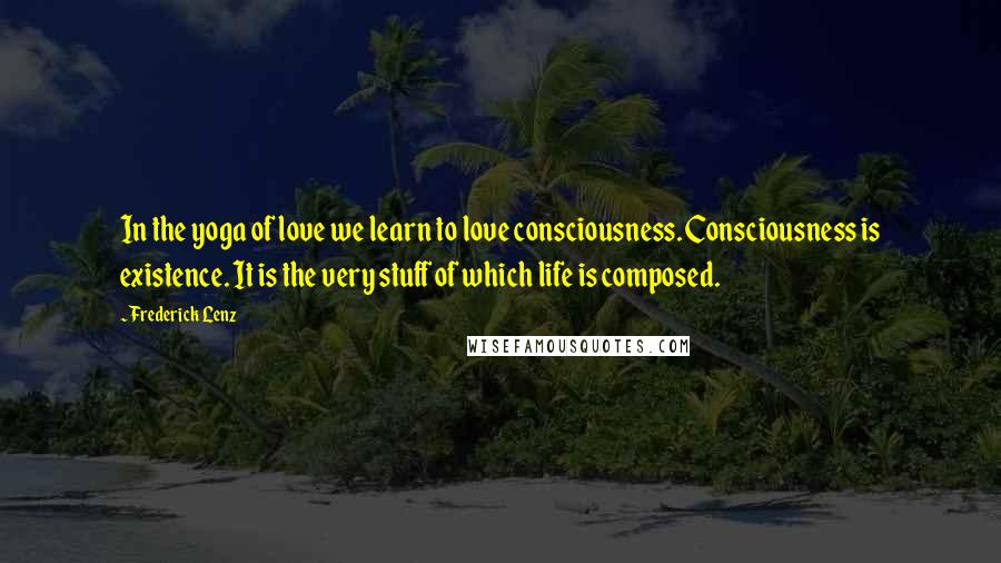 Frederick Lenz Quotes: In the yoga of love we learn to love consciousness. Consciousness is existence. It is the very stuff of which life is composed.