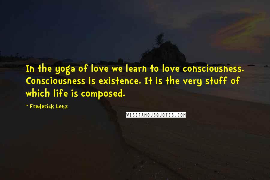 Frederick Lenz Quotes: In the yoga of love we learn to love consciousness. Consciousness is existence. It is the very stuff of which life is composed.