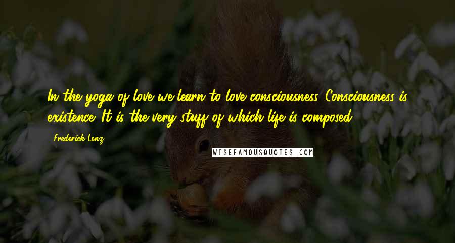 Frederick Lenz Quotes: In the yoga of love we learn to love consciousness. Consciousness is existence. It is the very stuff of which life is composed.