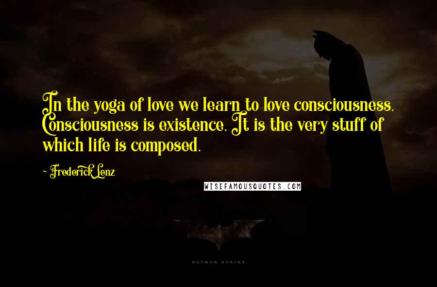 Frederick Lenz Quotes: In the yoga of love we learn to love consciousness. Consciousness is existence. It is the very stuff of which life is composed.