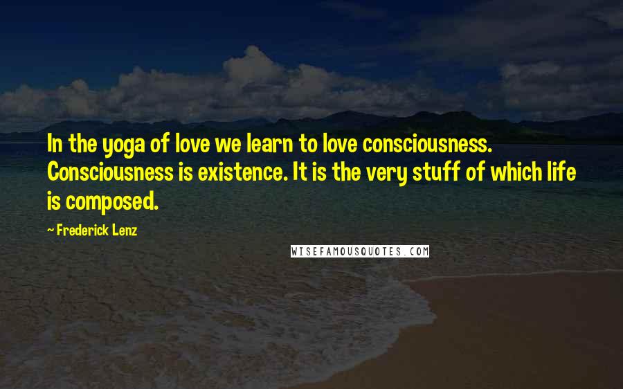 Frederick Lenz Quotes: In the yoga of love we learn to love consciousness. Consciousness is existence. It is the very stuff of which life is composed.