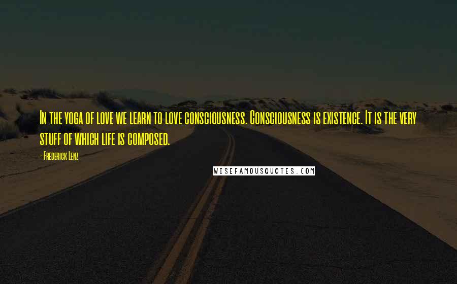 Frederick Lenz Quotes: In the yoga of love we learn to love consciousness. Consciousness is existence. It is the very stuff of which life is composed.