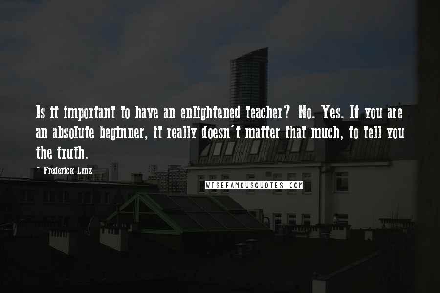 Frederick Lenz Quotes: Is it important to have an enlightened teacher? No. Yes. If you are an absolute beginner, it really doesn't matter that much, to tell you the truth.