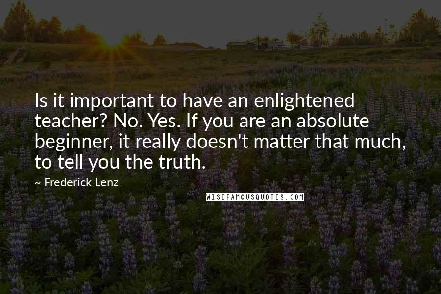 Frederick Lenz Quotes: Is it important to have an enlightened teacher? No. Yes. If you are an absolute beginner, it really doesn't matter that much, to tell you the truth.