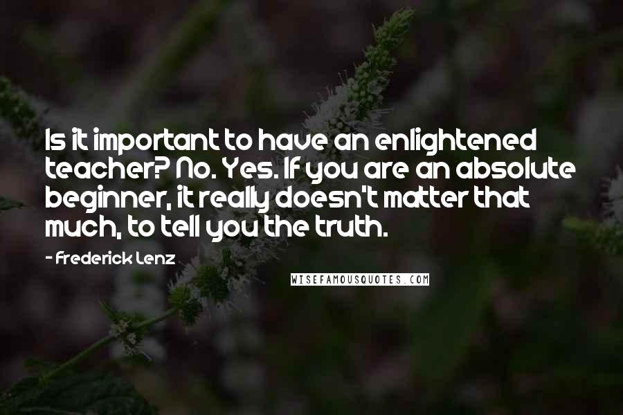 Frederick Lenz Quotes: Is it important to have an enlightened teacher? No. Yes. If you are an absolute beginner, it really doesn't matter that much, to tell you the truth.