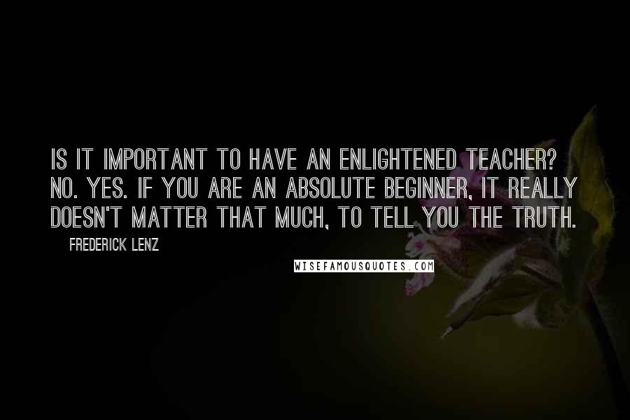 Frederick Lenz Quotes: Is it important to have an enlightened teacher? No. Yes. If you are an absolute beginner, it really doesn't matter that much, to tell you the truth.