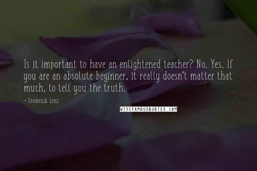 Frederick Lenz Quotes: Is it important to have an enlightened teacher? No. Yes. If you are an absolute beginner, it really doesn't matter that much, to tell you the truth.