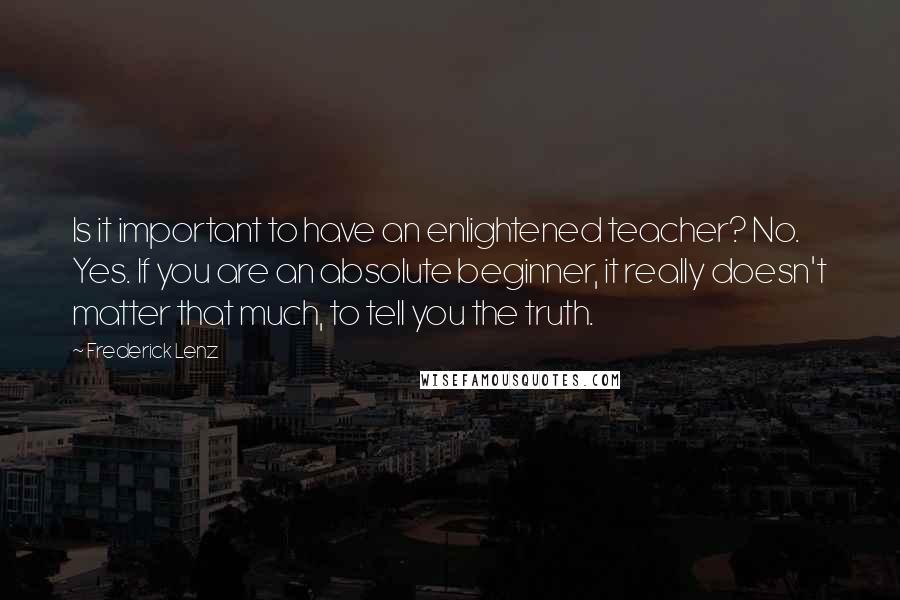 Frederick Lenz Quotes: Is it important to have an enlightened teacher? No. Yes. If you are an absolute beginner, it really doesn't matter that much, to tell you the truth.