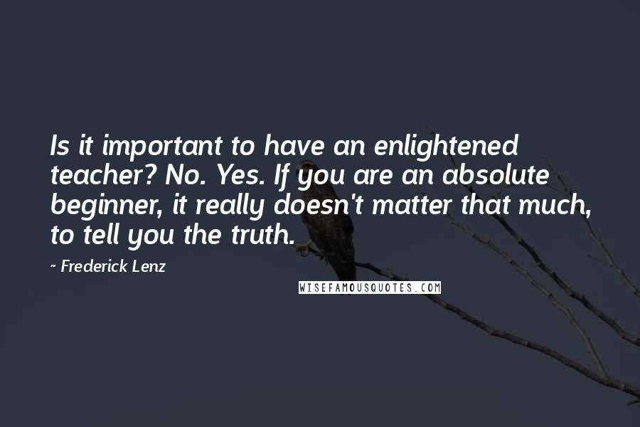 Frederick Lenz Quotes: Is it important to have an enlightened teacher? No. Yes. If you are an absolute beginner, it really doesn't matter that much, to tell you the truth.