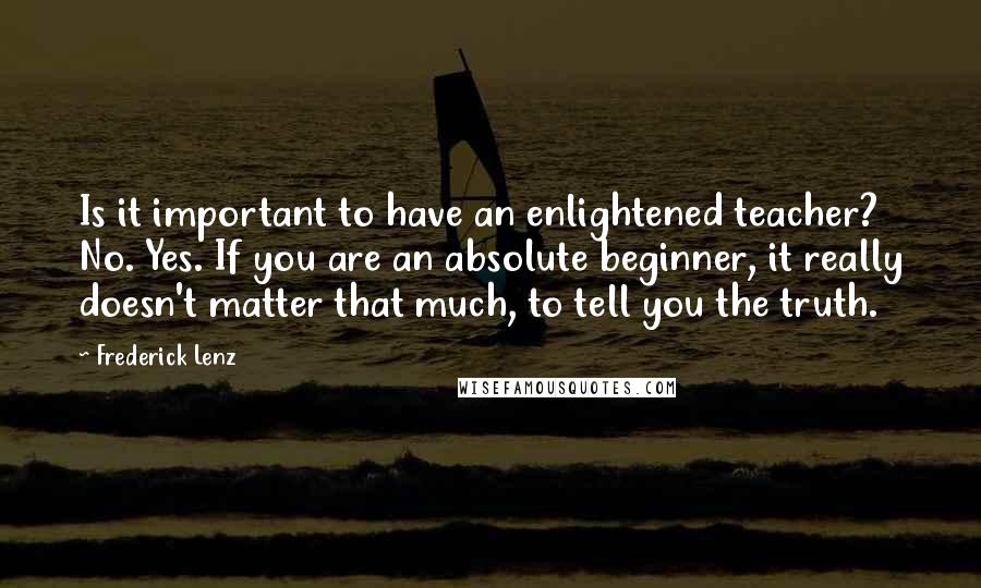 Frederick Lenz Quotes: Is it important to have an enlightened teacher? No. Yes. If you are an absolute beginner, it really doesn't matter that much, to tell you the truth.