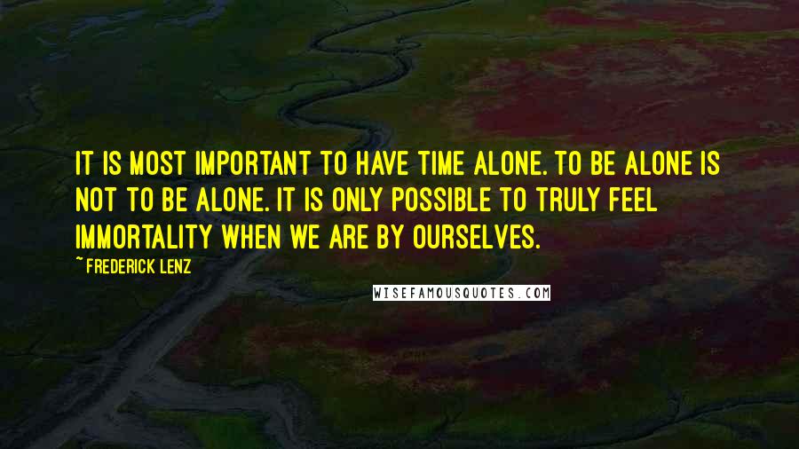 Frederick Lenz Quotes: It is most important to have time alone. To be alone is not to be alone. It is only possible to truly feel immortality when we are by ourselves.