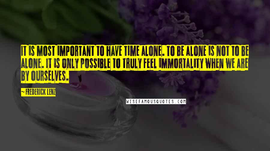 Frederick Lenz Quotes: It is most important to have time alone. To be alone is not to be alone. It is only possible to truly feel immortality when we are by ourselves.