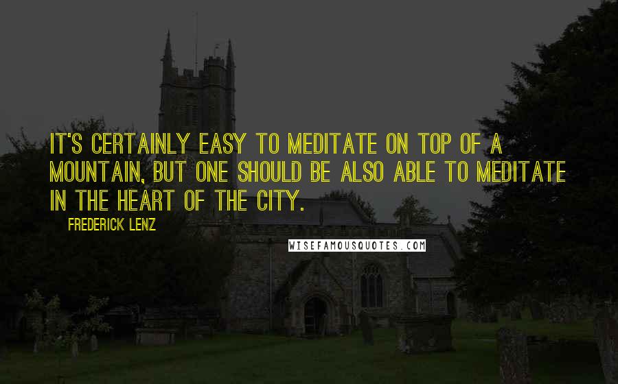 Frederick Lenz Quotes: It's certainly easy to meditate on top of a mountain, but one should be also able to meditate in the heart of the city.