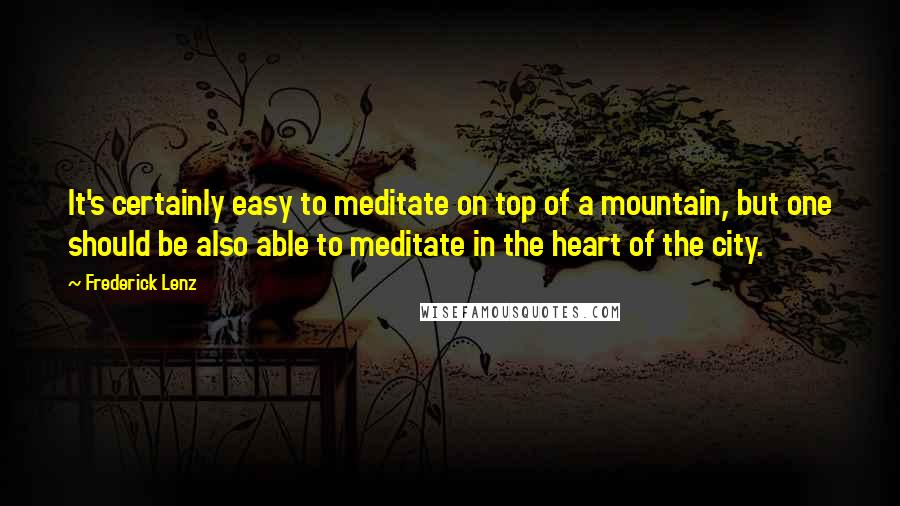 Frederick Lenz Quotes: It's certainly easy to meditate on top of a mountain, but one should be also able to meditate in the heart of the city.